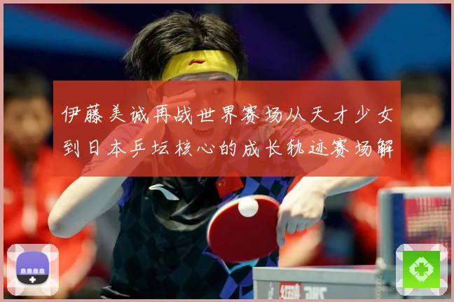 伊藤美诚再战世界赛场从天才少女到日本乒坛核心的成长轨迹赛场解读