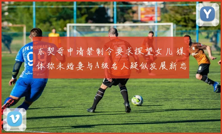 东契奇申请禁制令要求探望女儿 媒体称未婚妻与A级名人疑似发展新恋情