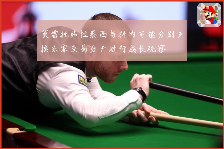 莫雷托弗拉泰西与科内可能分别互换东家交易分开进行成长观察