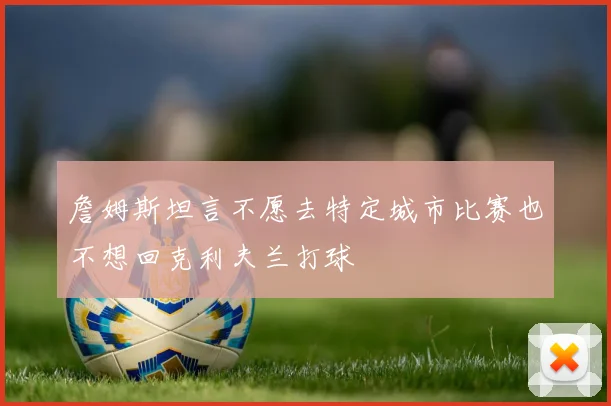 詹姆斯坦言不愿去特定城市比赛也不想回克利夫兰打球