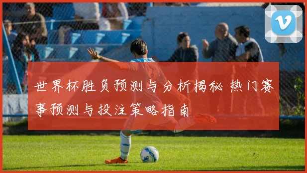 世界杯胜负预测与分析揭秘 热门赛事预测与投注策略指南