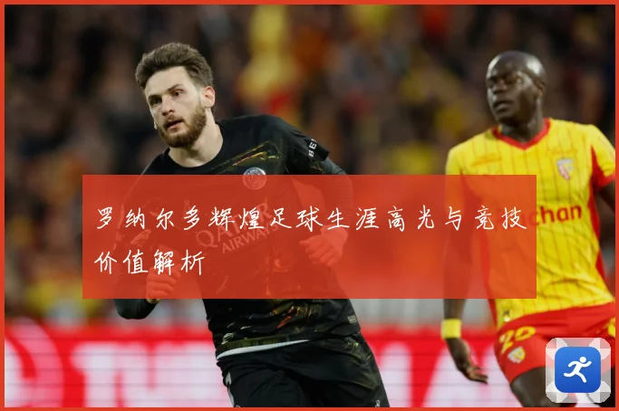 罗纳尔多辉煌足球生涯高光与竞技价值解析