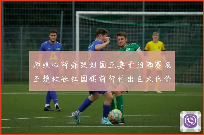 师娘心碎痛哭刘国正妻子泪洒赛场王楚钦独扛国旗前行付出巨大代价