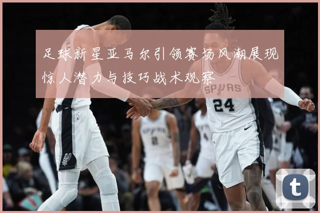 足球新星亚马尔引领赛场风潮展现惊人潜力与技巧战术观察