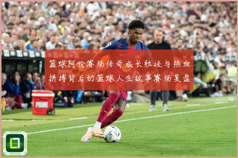 篮球阿伦赛场传奇成长轨迹与热血拼搏背后的篮球人生故事赛场复盘