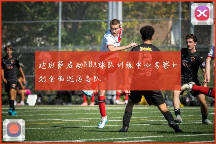 迪班萨启动NBA球队训练中心考察计划全面巡访各队
