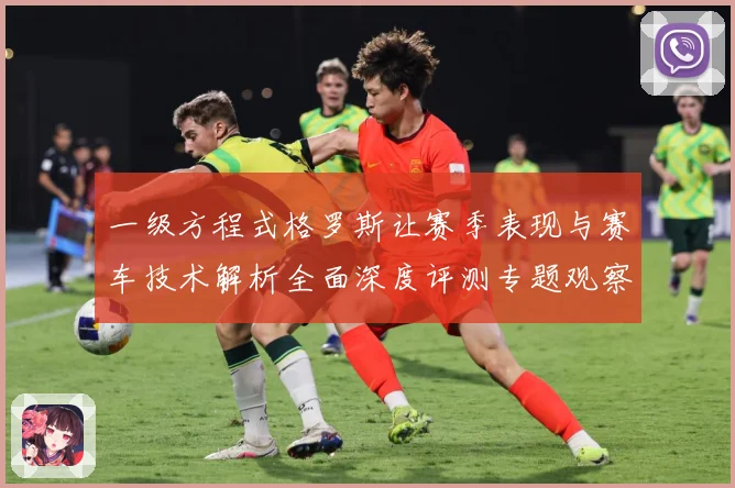 一级方程式格罗斯让赛季表现与赛车技术解析全面深度评测专题观察